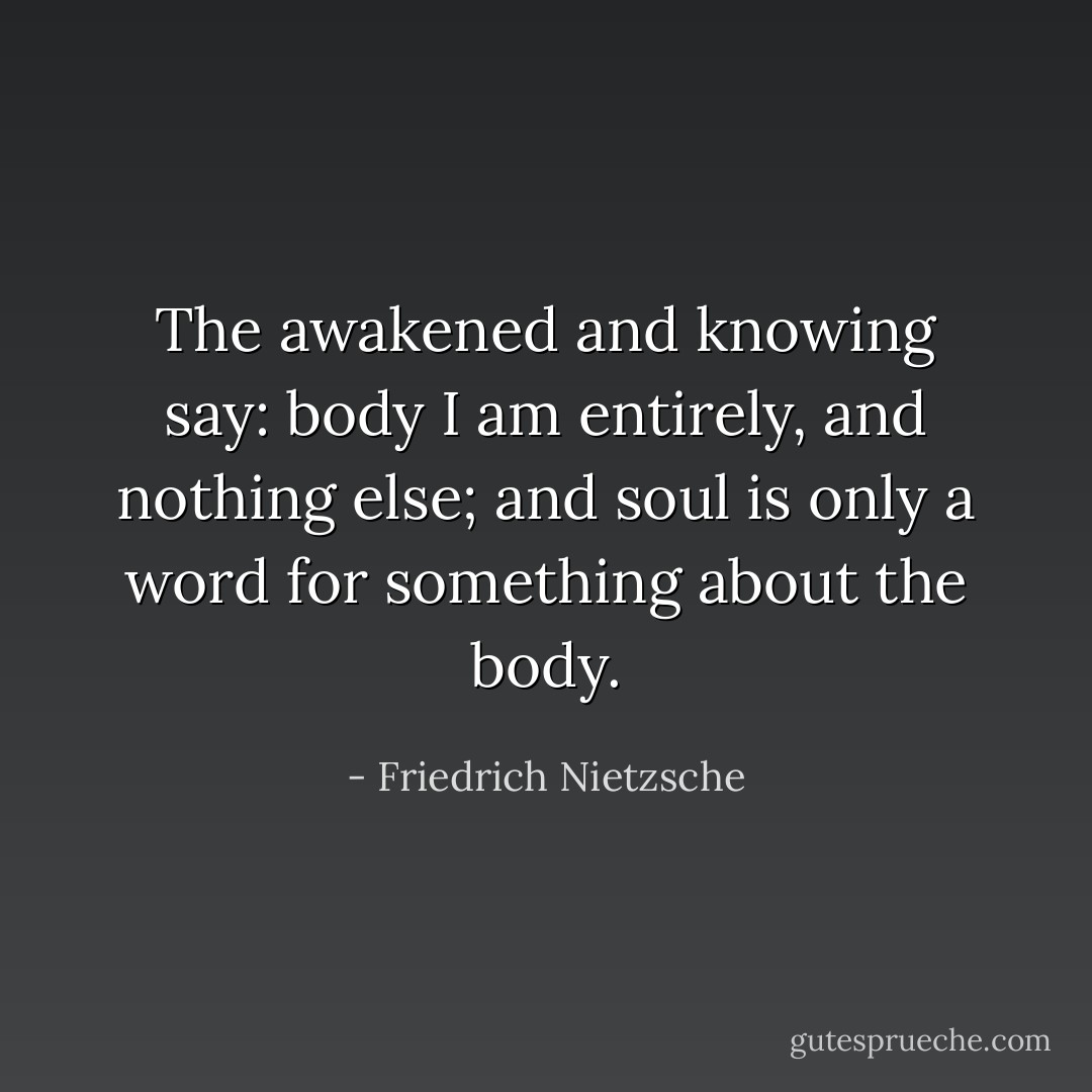 The awakened and knowing say: body I am entirely, and nothing else; and soul is only a word for something about the body. - Friedrich Nietzsche