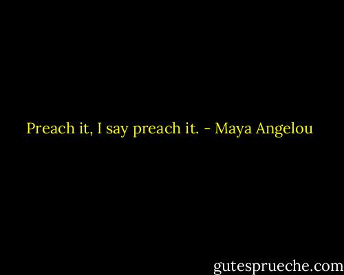 Preach it, I say preach it. - Maya Angelou
