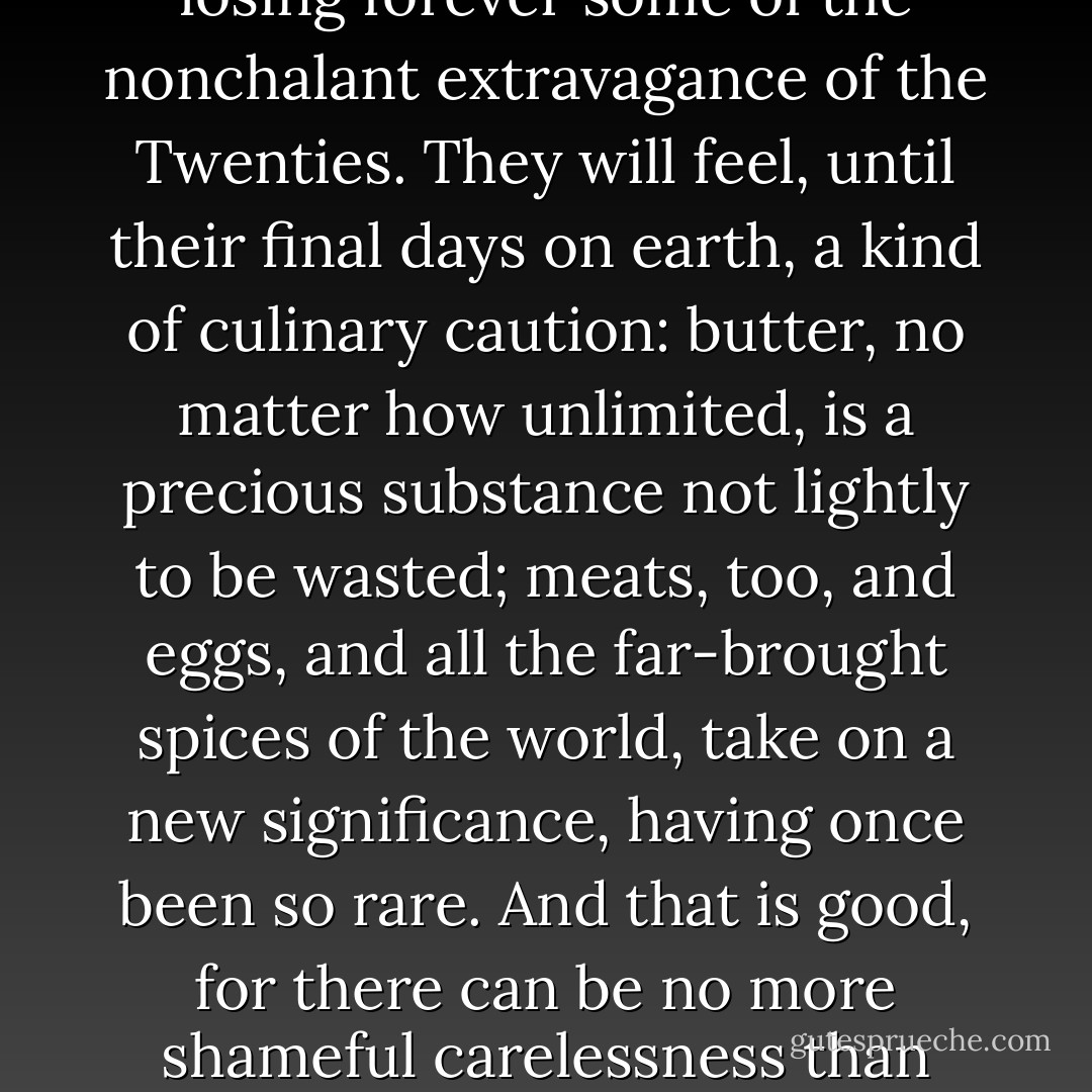 There are very few men and women, I suspect, who cooked and marketed their way through the past war without losing forever some of the nonchalant extravagance of the Twenties. They will feel, until their final days on earth, a kind of culinary caution: butter, no matter how unlimited, is a precious substance not lightly to be wasted; meats, too, and eggs, and all the far-brought spices of the world, take on a new significance, having once been so rare. And that is good, for there can be no more shameful carelessness than with the food we eat for life itself When we exist without thought or thanksgiving we are not men, but beasts. - M.F.K. Fisher