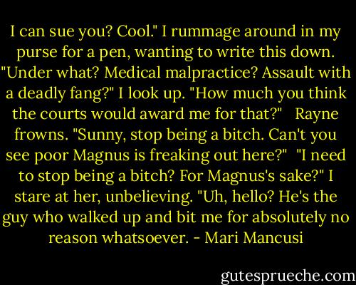 I can sue you? Cool." I rummage around in my purse for a pen, wanting to write this down. "Under what? Medical malpractice? Assault with a deadly fang?" I look up. "How much you think the courts would award me for that?" <br /><br />Rayne frowns. "Sunny, stop being a bitch. Can't you see poor Magnus is freaking out here?"<br /><br />"I need to stop being a bitch? For Magnus's sake?" I stare at her, unbelieving. "Uh, hello? He's the guy who walked up and bit me for absolutely no reason whatsoever. - Mari Mancusi