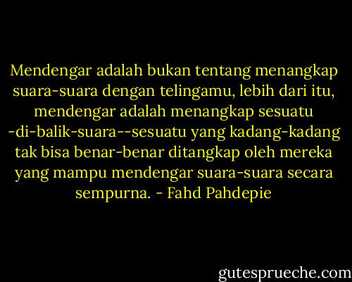 Mendengar adalah bukan tentang menangkap suara-suara dengan telingamu, lebih dari itu, mendengar adalah menangkap sesuatu -di-balik-suara--sesuatu yang kadang-kadang tak bisa benar-benar ditangkap oleh mereka yang mampu mendengar suara-suara secara sempurna. - Fahd Pahdepie