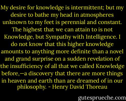 My desire for knowledge is intermittent; but my desire to bathe my head in atmospheres unknown to my feet is perennial and constant. The highest that we can attain to is not Knowledge, but Sympathy with Intelligence. I do not know that this higher knowledge amounts to anything more definite than a novel and grand surprise on a sudden revelation of the insufficiency of all that we called Knowledge before,—a discovery that there are more things in heaven and earth than are dreamed of in our philosophy. - Henry David Thoreau
