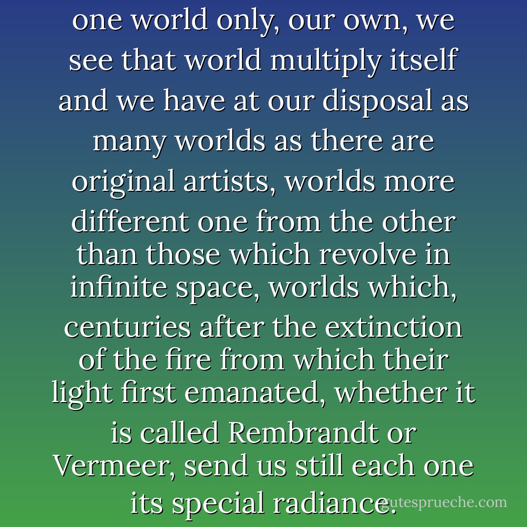 Thanks to art, instead of seeing one world only, our own, we see that world multiply itself and we have at our disposal as many worlds as there are original artists, worlds more different one from the other than those which revolve in infinite space, worlds which, centuries after the extinction of the fire from which their light first emanated, whether it is called Rembrandt or Vermeer, send us still each one its special radiance. - Marcel Proust