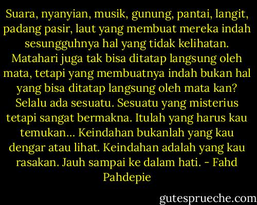 Suara, nyanyian, musik, gunung, pantai, langit, padang pasir, laut yang membuat mereka indah sesungguhnya hal yang tidak kelihatan. Matahari juga tak bisa ditatap langsung oleh mata, tetapi yang membuatnya indah bukan hal yang bisa ditatap langsung oleh mata kan? Selalu ada sesuatu. Sesuatu yang misterius tetapi sangat bermakna. Itulah yang harus kau temukan… Keindahan bukanlah yang kau dengar atau lihat. Keindahan adalah yang kau rasakan. Jauh sampai ke dalam hati. - Fahd Pahdepie