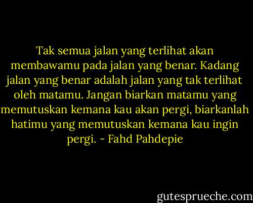 Tak semua jalan yang terlihat akan membawamu pada jalan yang benar. Kadang jalan yang benar adalah jalan yang tak terlihat oleh matamu. Jangan biarkan matamu yang memutuskan kemana kau akan pergi, biarkanlah hatimu yang memutuskan kemana kau ingin pergi. - Fahd Pahdepie