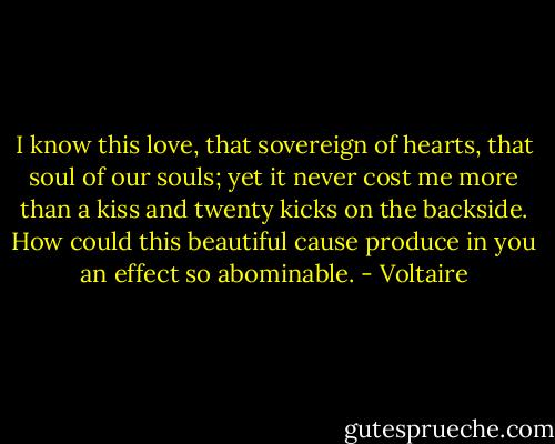 I know this love, that sovereign of hearts, that soul of our souls; yet it never cost me more than a kiss and twenty kicks on the backside. How could this beautiful cause produce in you an effect so abominable. - Voltaire
