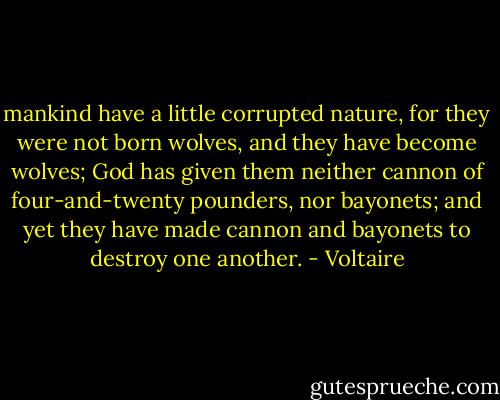 mankind have a little corrupted nature, for they were not born wolves, and they have become wolves; God has given them neither cannon of four-and-twenty pounders, nor bayonets; and yet they have made cannon and bayonets to destroy one another. - Voltaire