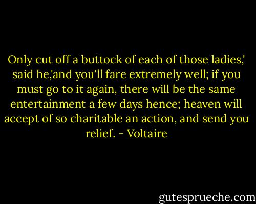 Only cut off a buttock of each of those ladies,' said he,'and you'll fare extremely well; if you must go to it again, there will be the same entertainment a few days hence; heaven will accept of so charitable an action, and send you relief. - Voltaire