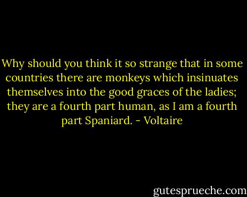 Why should you think it so strange that in some countries there are monkeys which insinuates themselves into the good graces of the ladies; they are a fourth part human, as I am a fourth part Spaniard. - Voltaire