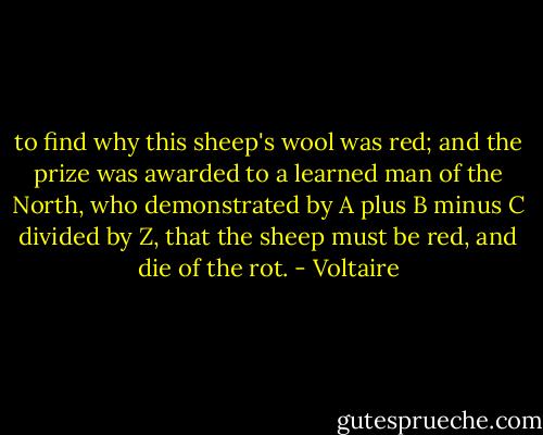 to find why this sheep's wool was red; and the prize was awarded to a learned man of the North, who demonstrated by A plus B minus C divided by Z, that the sheep must be red, and die of the rot. - Voltaire