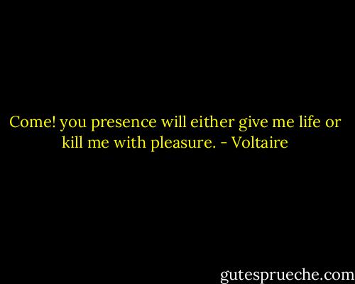 Come! you presence will either give me life or kill me with pleasure. - Voltaire
