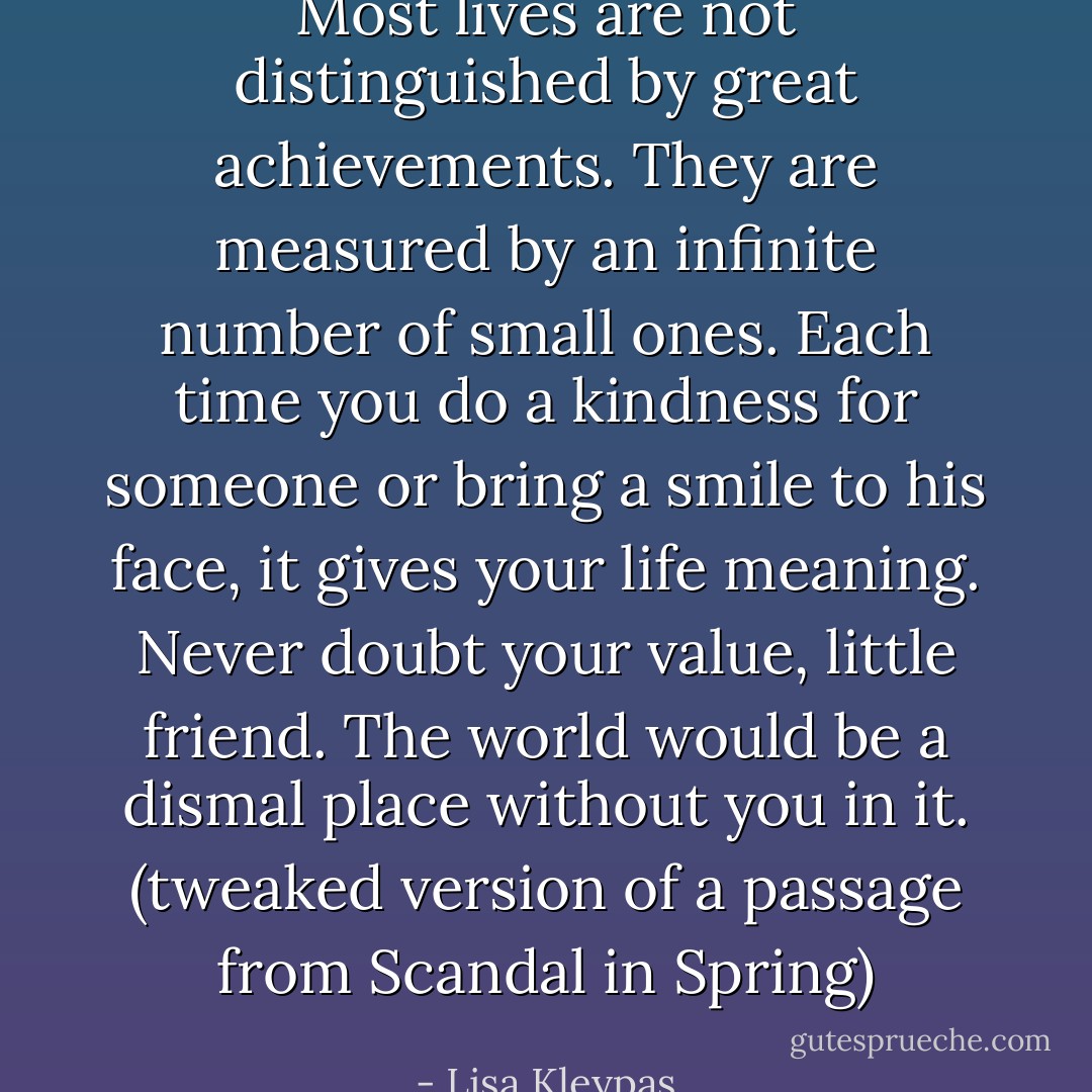 Most lives are not distinguished by great achievements. They are measured by an infinite number of small ones. Each time you do a kindness for someone or bring a smile to his face, it gives your life meaning. Never doubt your value, little friend. The world would be a dismal place without you in it. (tweaked version of a passage from Scandal in Spring) - Lisa Kleypas