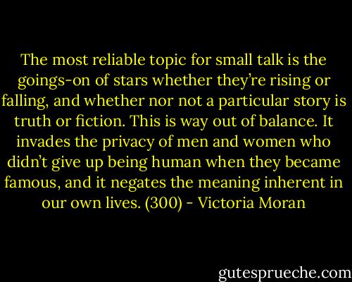 The most reliable topic for small talk is the goings-on of stars whether they’re rising or falling, and whether nor not a particular story is truth or fiction. This is way out of balance. It invades the privacy of men and women who didn’t give up being human when they became famous, and it negates the meaning inherent in our own lives. (300) - Victoria Moran