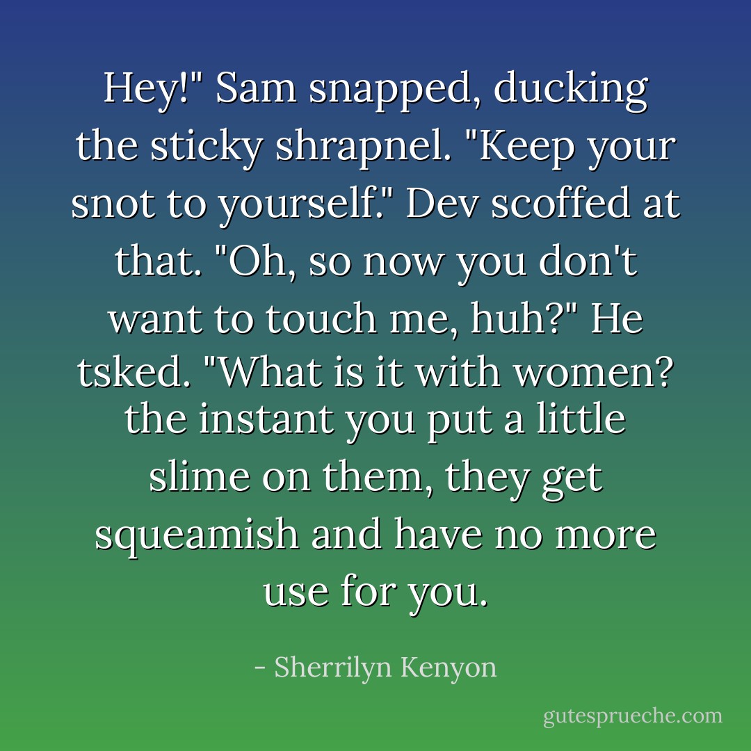 Hey!" Sam snapped, ducking the sticky shrapnel. "Keep your snot to yourself."<br />Dev scoffed at that. "Oh, so now you don't want to touch me, huh?" He tsked. "What is it with women? the instant you put a little slime on them, they get squeamish and have no more use for you. - Sherrilyn Kenyon