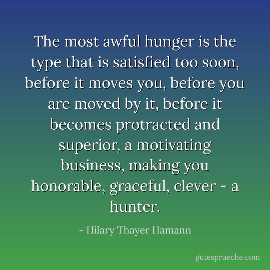 The most awful hunger is the type that is satisfied too soon, before it moves you, before you are moved by it, before it becomes protracted and superior, a motivating business, making you honorable, graceful, clever - a hunter. - Hilary Thayer Hamann