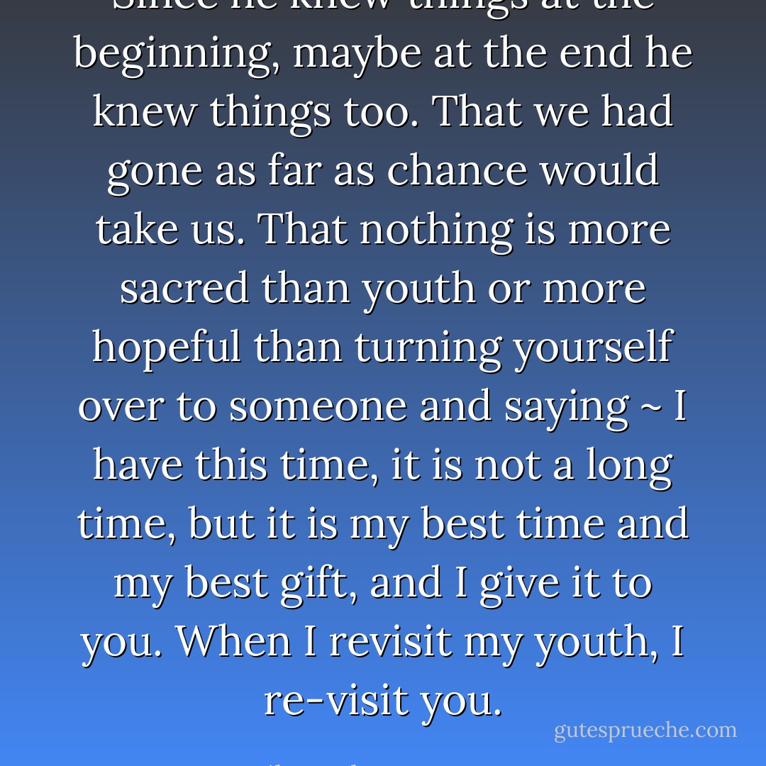 Since he knew things at the beginning, maybe at the end he knew things too. That we had gone as far as chance would take us. That nothing is more sacred than youth or more hopeful than turning yourself over to someone and saying ~ I have this time, it is not a long time, but it is my best time and my best gift, and I give it to you. When I revisit my youth, I re-visit you. - Hilary Thayer Hamann