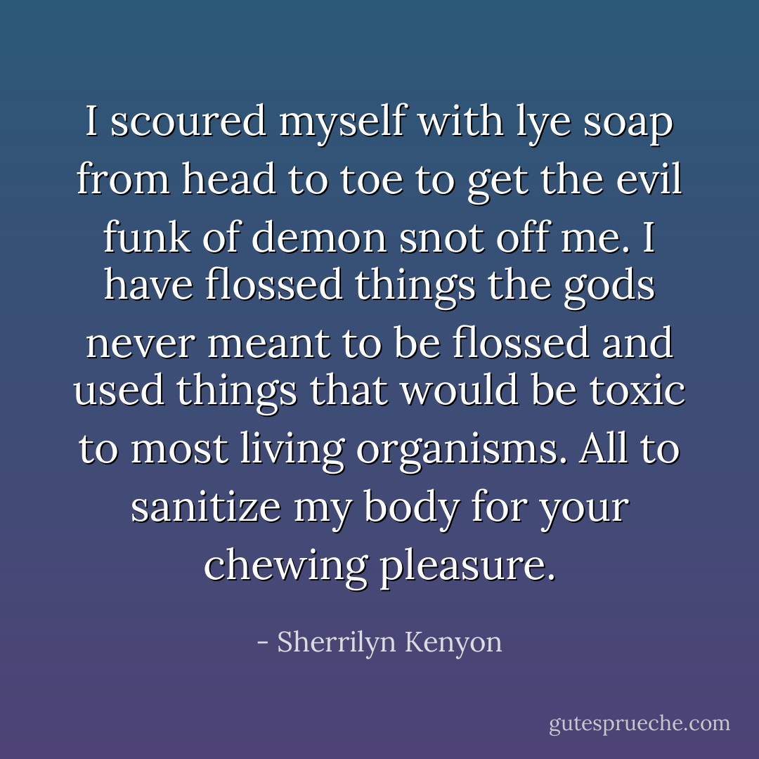 I scoured myself with lye soap from head to toe to get the evil funk of demon snot off me. I have flossed things the gods never meant to be flossed and used things that would be toxic to most living organisms. All to sanitize my body for your chewing pleasure. - Sherrilyn Kenyon