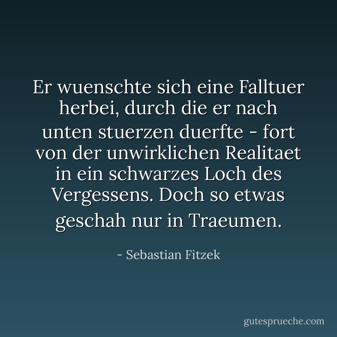 Er wuenschte sich eine Falltuer herbei, durch die er nach unten stuerzen duerfte - fort von der unwirklichen Realitaet in ein schwarzes Loch des Vergessens. Doch so etwas geschah nur in Traeumen. - Sebastian Fitzek