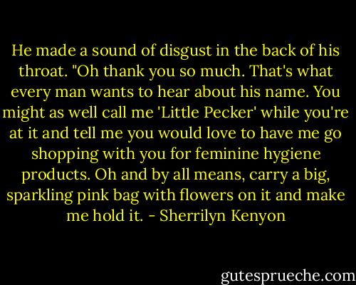 He made a sound of disgust in the back of his throat. "Oh thank you so much. That's what every man wants to hear about his name. You might as well call me 'Little Pecker' while you're at it and tell me you would love to have me go shopping with you for feminine hygiene products. Oh and by all means, carry a big, sparkling pink bag with flowers on it and make me hold it. - Sherrilyn Kenyon