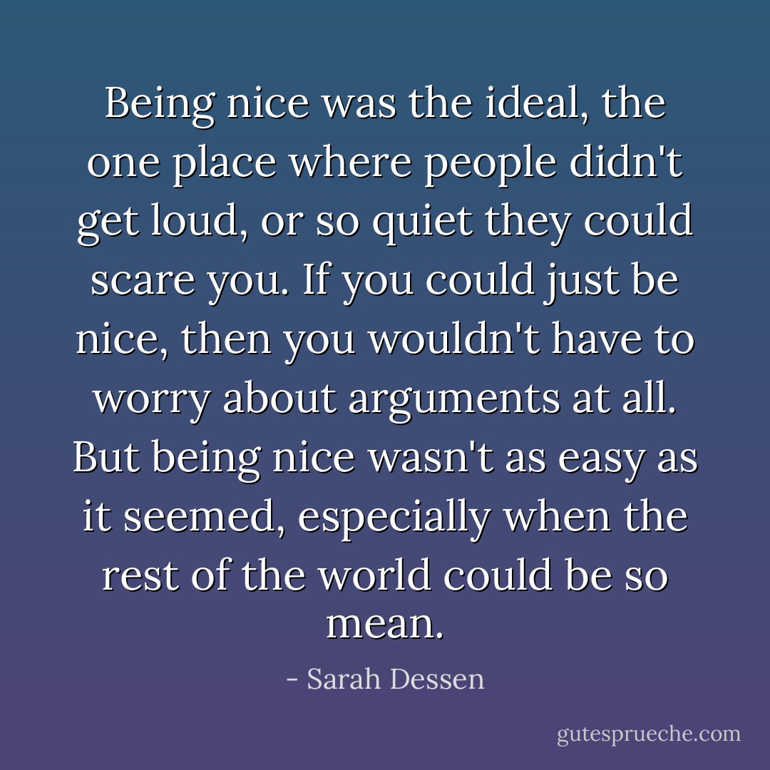 Being nice was the ideal, the one place where people didn't get loud, or so quiet they could scare you. If you could just be nice, then you wouldn't have to worry about arguments at all. But being nice wasn't as easy as it seemed, especially when the rest of the world could be so mean. - Sarah Dessen