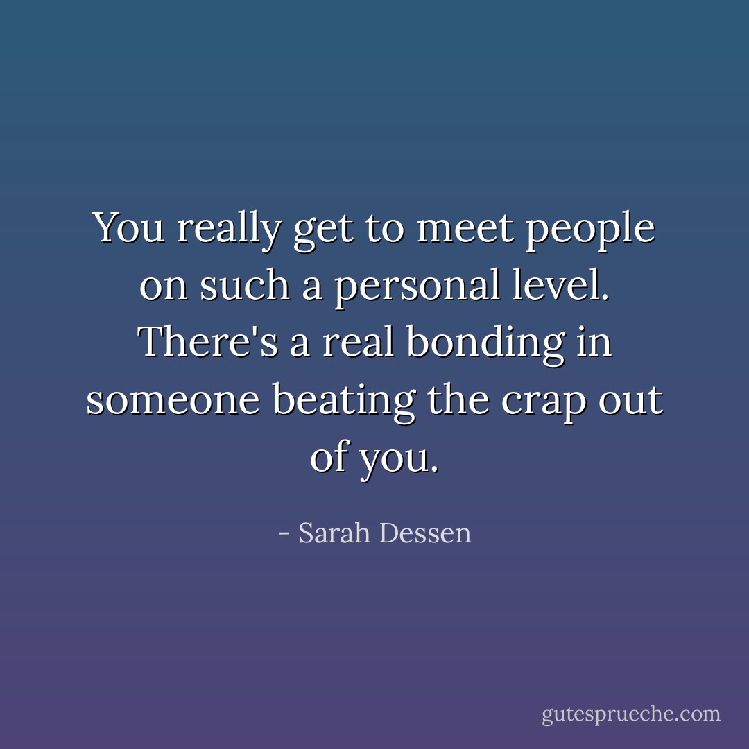 You really get to meet people on such a personal level. There's a real bonding in someone beating the crap out of you. - Sarah Dessen