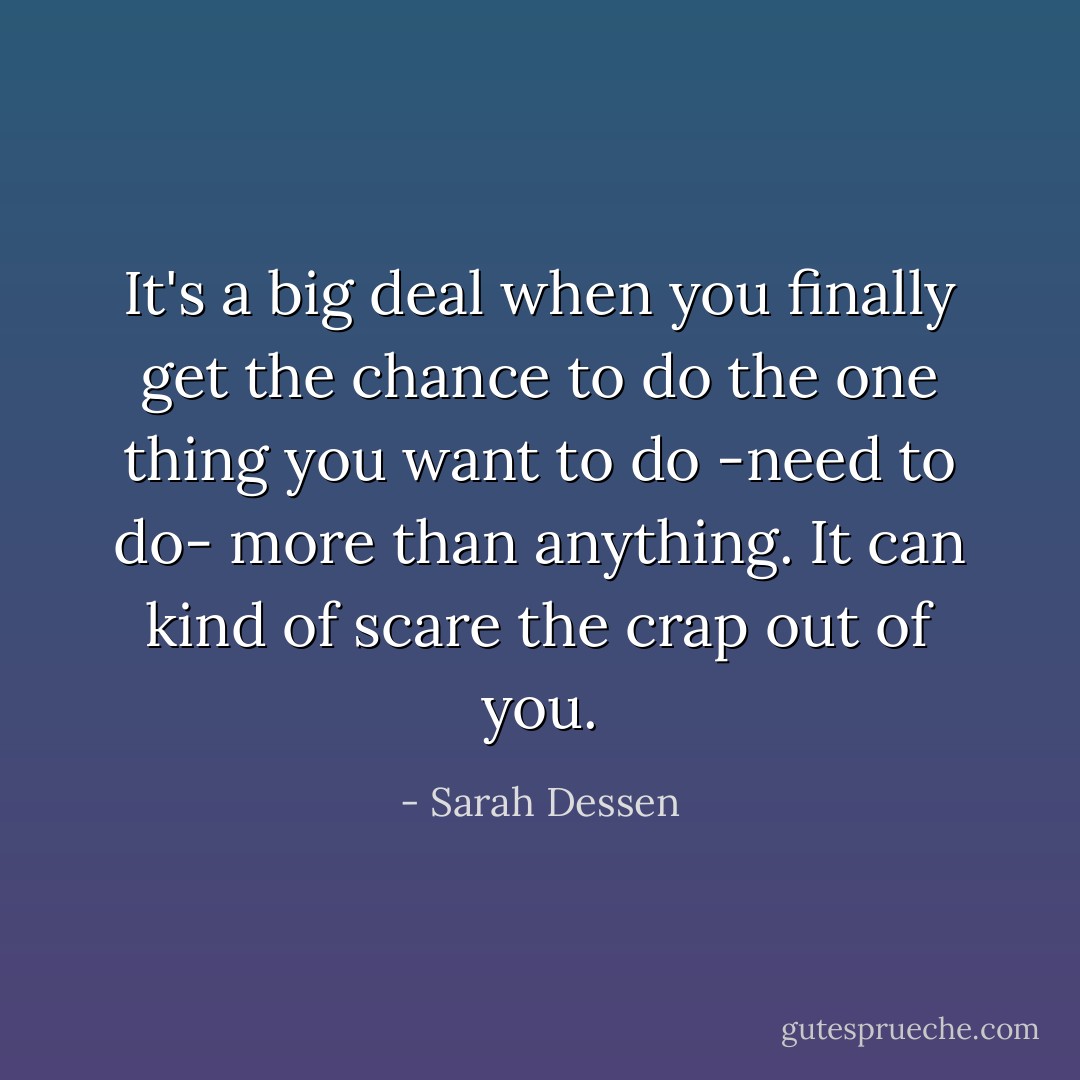 It's a big deal when you finally get the chance to do the one thing you want to do -need to do- more than anything. It can kind of scare the crap out of you. - Sarah Dessen