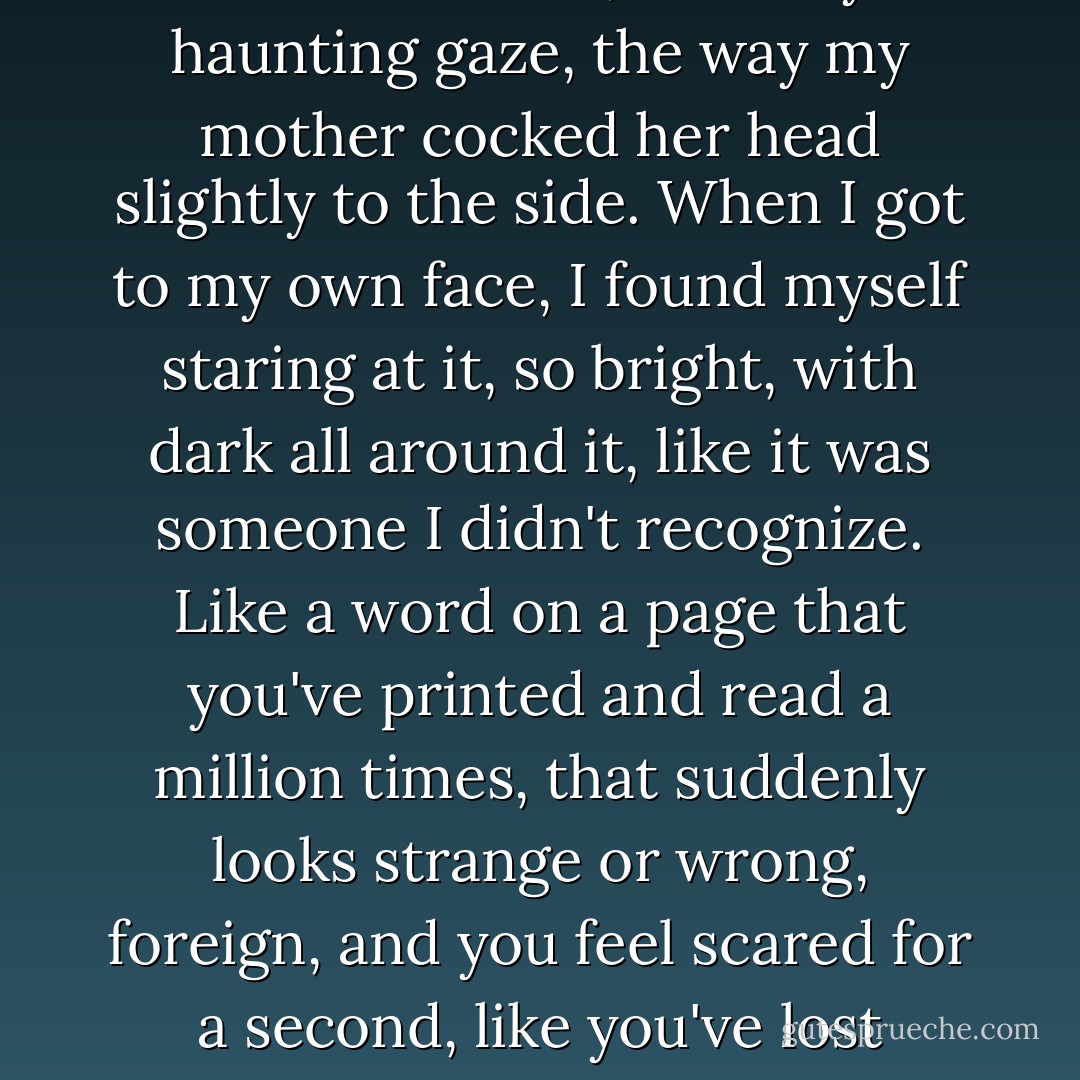 I stood there for a moment, studying each of us, taking in Kirstens's smile, Whitney's haunting gaze, the way my mother cocked her head slightly to the side. When I got to my own face, I found myself staring at it, so bright, with dark all around it, like it was someone I didn't recognize. Like a word on a page that you've printed and read a million times, that suddenly looks strange or wrong, foreign, and you feel scared for a second, like you've lost something, even if you're not sure what it is. - Sarah Dessen