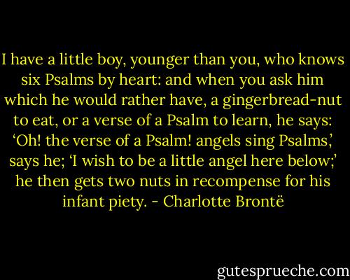 I have a little boy, younger than you, who knows six Psalms by heart: and when you ask him which he would rather have, a gingerbread-nut to eat, or a verse of a Psalm to learn, he says: ‘Oh! the verse of a Psalm! angels sing Psalms,’ says he; ‘I wish to be a little angel here below;’ he then gets two nuts in recompense for his infant piety. - Charlotte Brontë
