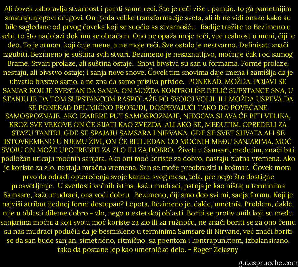 Ali čovek zaboravlja stvarnost i pamti samo reci. Što je reči više upamtio, to ga pametnijim smatrajunjegovi drugovi. On gleda velike transformacije sveta, ali ih ne vidi onako kako su bile sagledane od prvog čoveka koji se suočio sa stvarnošću.<br /><br />Radije tražite to Bezimeno u sebi, to što nadolazi dok mu se obraćam. Ono ne opaža moje reči, već realnost u meni, čiji je deo. To je atman, koji čuje mene, a ne moje reči. Sve ostalo je nestvarno. Definisati znači izgubiti. Bezimeno je suština svih stvari. Bezimeno je nesaznatljivo, moćnije čak i od samog Brame. Stvari prolaze, ali suština ostaje.<br /><br />Snovi bivstva su san u formama. Forme prolaze, nestaju, ali bivstvo ostaje; i sanja nove snove. Čovek tim snovima daje imena i zamišlja da je uhvatio bivstvo samo, a ne zna da samo priziva privide.<br /><br />PONEKAD, MOŽDA, POJAVI SE SANJAR KOJI JE SVESTAN DA SANJA. ON MOŽDA KONTROLIŠE DELIĆ SUPSTANCE SNA, U STANJU JE DA TOM SUPSTANCOM RASPOLAŽE PO SVOJOJ VOLJI, ILI MOŽDA USPEVA DA SE PONEKAD DELIMIČNO PROBUDI, DOSPEVAJUĆI TAKO DO POVEĆANE SAMOSPOZNAJE. AKO IZABERE PUT SAMOSPOZNAJE, NJEGOVA SLAVA ĆE BITI VELIKA, KROZ SVE VEKOVE ON ĆE SIJATI KAO ZVEZDA. ALI AKO SE, MEĐUTIM, OPREDELI ZA STAZU TANTRI, GDE SE SPAJAJU SAMSARA I NIRVANA, GDE SE SVET SHVATA ALI SE ISTOVREMENO U NJEMU ŽIVI, ON ĆE BITI JEDAN OD MOĆNIH MEĐU SANJARIMA. MOĆ SVOJU ON MOŽE UPOTREBITI ZA ZLO ILI ZA DOBRO.<br /><br />Živeti u Samsari, međutim, znači biti podložan uticaju moćnih sanjara. Ako oni moć koriste za dobro, nastaju zlatna vremena. Ako je koriste za zlo, nastaju mračna vremena. San se može preobraziti u košmar.<br /><br />Čovek mora prvo da odradi opterećenja svoje karme, svog mesa, tela, pre nego što dostigne prosvetljenje.<br /><br />U svetlosti večnih istina, kažu mudraci, patnja je kao ništa; u terminima Samsare, kažu mudraci, ona vodi dobru.<br /><br />Bezimeno, čiji smo deo svi mi, sanja formu. Koji je najviši atribut ijednoj formi dostupan? Lepota. Bezimeno je, dakle, umetnik. Problem, dakle, nije u oblasti dileme dobro - zlo, nego u estetskoj oblasti. Boriti se protiv onih koji su među sanjarima moćni a koji svoju moć koriste za zlo ili za ružnoću, ne znači boriti se za ono čemu su nas mudraci podučili da je besmisleno u terminima Samsare ili Nirvane, već znači boriti se da san bude sanjan, simetrično, ritmično, sa poentom i kontrapunktom, izbalansirano, tako da postane lep kao umetničko delo. - Roger Zelazny