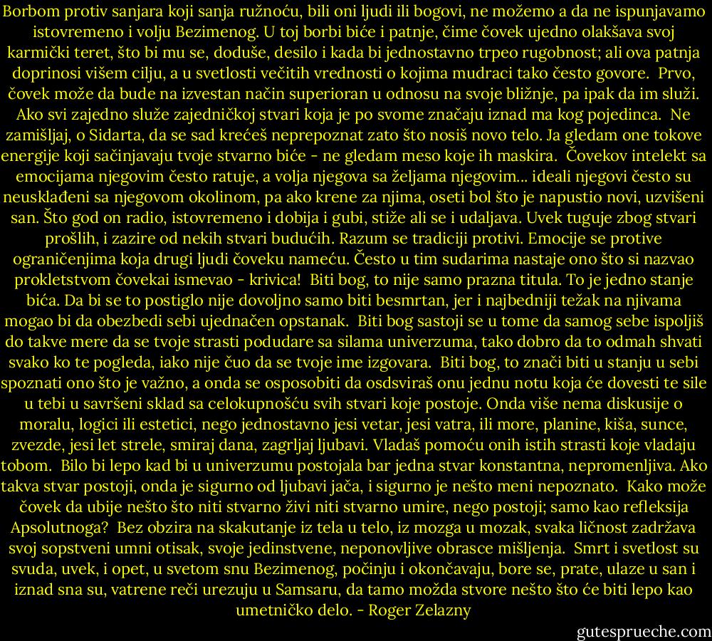 Borbom protiv sanjara koji sanja ružnoću, bili oni ljudi ili bogovi, ne možemo a da ne ispunjavamo istovremeno i volju Bezimenog. U toj borbi biće i patnje, čime čovek ujedno olakšava svoj karmički teret, što bi mu se, doduše, desilo i kada bi jednostavno trpeo rugobnost; ali ova patnja doprinosi višem cilju, a u svetlosti večitih vrednosti o kojima mudraci tako često govore.<br /><br />Prvo, čovek može da bude na izvestan način superioran u odnosu na svoje bližnje, pa ipak da im služi. Ako svi zajedno služe zajedničkoj stvari koja je po svome značaju iznad ma kog pojedinca.<br /><br />Ne zamišljaj, o Sidarta, da se sad krećeš neprepoznat zato što nosiš novo telo. Ja gledam one tokove energije koji sačinjavaju tvoje stvarno biće - ne gledam meso koje ih maskira.<br /><br />Čovekov intelekt sa emocijama njegovim često ratuje, a volja njegova sa željama njegovim... ideali njegovi često su neusklađeni sa njegovom okolinom, pa ako krene za njima, oseti bol što je napustio novi, uzvišeni san. Što god on radio, istovremeno i dobija i gubi, stiže ali se i udaljava. Uvek tuguje zbog stvari prošlih, i zazire od nekih stvari budućih. Razum se tradiciji protivi. Emocije se protive ograničenjima koja drugi ljudi čoveku nameću. Često u tim sudarima nastaje ono što si nazvao prokletstvom čovekai ismevao - krivica!<br /><br />Biti bog, to nije samo prazna titula. To je jedno stanje bića. Da bi se to postiglo nije dovoljno samo biti besmrtan, jer i najbedniji težak na njivama mogao bi da obezbedi sebi ujednačen opstanak.<br /><br />Biti bog sastoji se u tome da samog sebe ispoljiš do takve mere da se tvoje strasti podudare sa silama univerzuma, tako dobro da to odmah shvati svako ko te pogleda, iako nije čuo da se tvoje ime izgovara.<br /><br />Biti bog, to znači biti u stanju u sebi spoznati ono što je važno, a onda se osposobiti da osdsviraš onu jednu notu koja će dovesti te sile u tebi u savršeni sklad sa celokupnošću svih stvari koje postoje. Onda više nema diskusije o moralu, logici ili estetici, nego jednostavno jesi vetar, jesi vatra, ili more, planine, kiša, sunce, zvezde, jesi let strele, smiraj dana, zagrljaj ljubavi. Vladaš pomoću onih istih strasti koje vladaju tobom.<br /><br />Bilo bi lepo kad bi u univerzumu postojala bar jedna stvar konstantna, nepromenljiva. Ako takva stvar postoji, onda je sigurno od ljubavi jača, i sigurno je nešto meni nepoznato.<br /><br />Kako može čovek da ubije nešto što niti stvarno živi niti stvarno umire, nego postoji; samo kao refleksija Apsolutnoga?<br /><br />Bez obzira na skakutanje iz tela u telo, iz mozga u mozak, svaka ličnost zadržava svoj sopstveni umni otisak, svoje jedinstvene, neponovljive obrasce mišljenja.<br /><br />Smrt i svetlost su svuda, uvek, i opet, u svetom snu Bezimenog, počinju i okončavaju, bore se, prate, ulaze u san i iznad sna su, vatrene reči urezuju u Samsaru, da tamo možda stvore nešto što će biti lepo kao umetničko delo. - Roger Zelazny