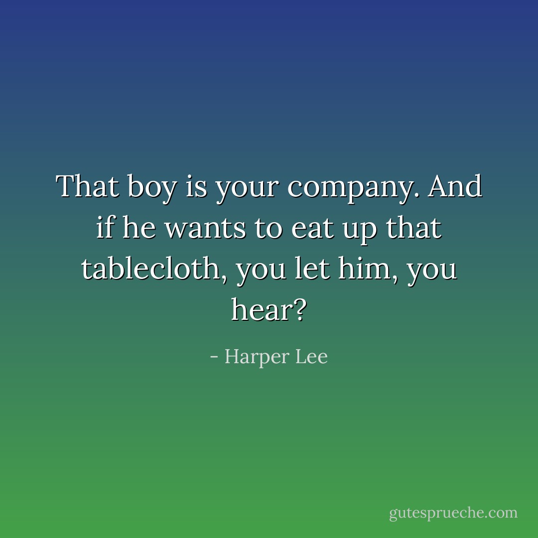 That boy is your company. And if he wants to eat up that tablecloth, you let him, you hear? - Harper Lee