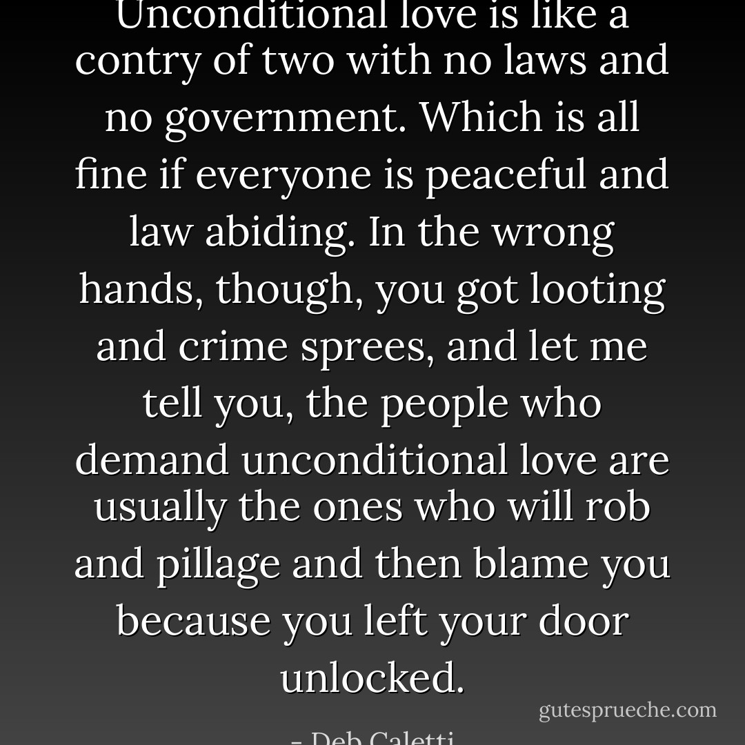 Unconditional love is like a contry of two with no laws and no government. Which is all fine if everyone is peaceful and law abiding. In the wrong hands, though, you got looting and crime sprees, and let me tell you, the people who demand unconditional love are usually the ones who will rob and pillage and then blame you because you left your door unlocked. - Deb Caletti