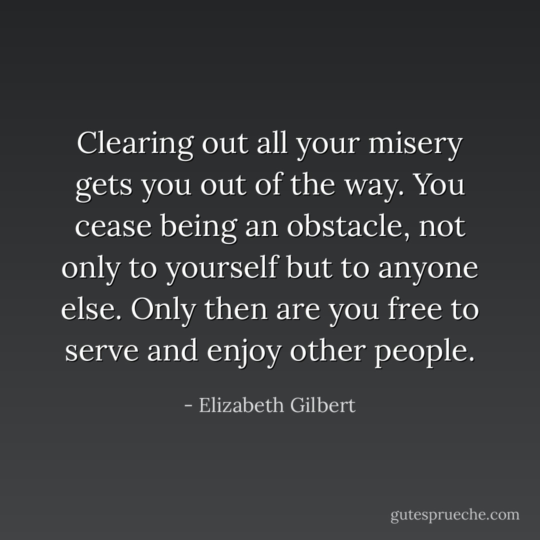 Clearing out all your misery gets you out of the way. You cease being an obstacle, not only to yourself but to anyone else. Only then are you free to serve and enjoy other people. - Elizabeth Gilbert