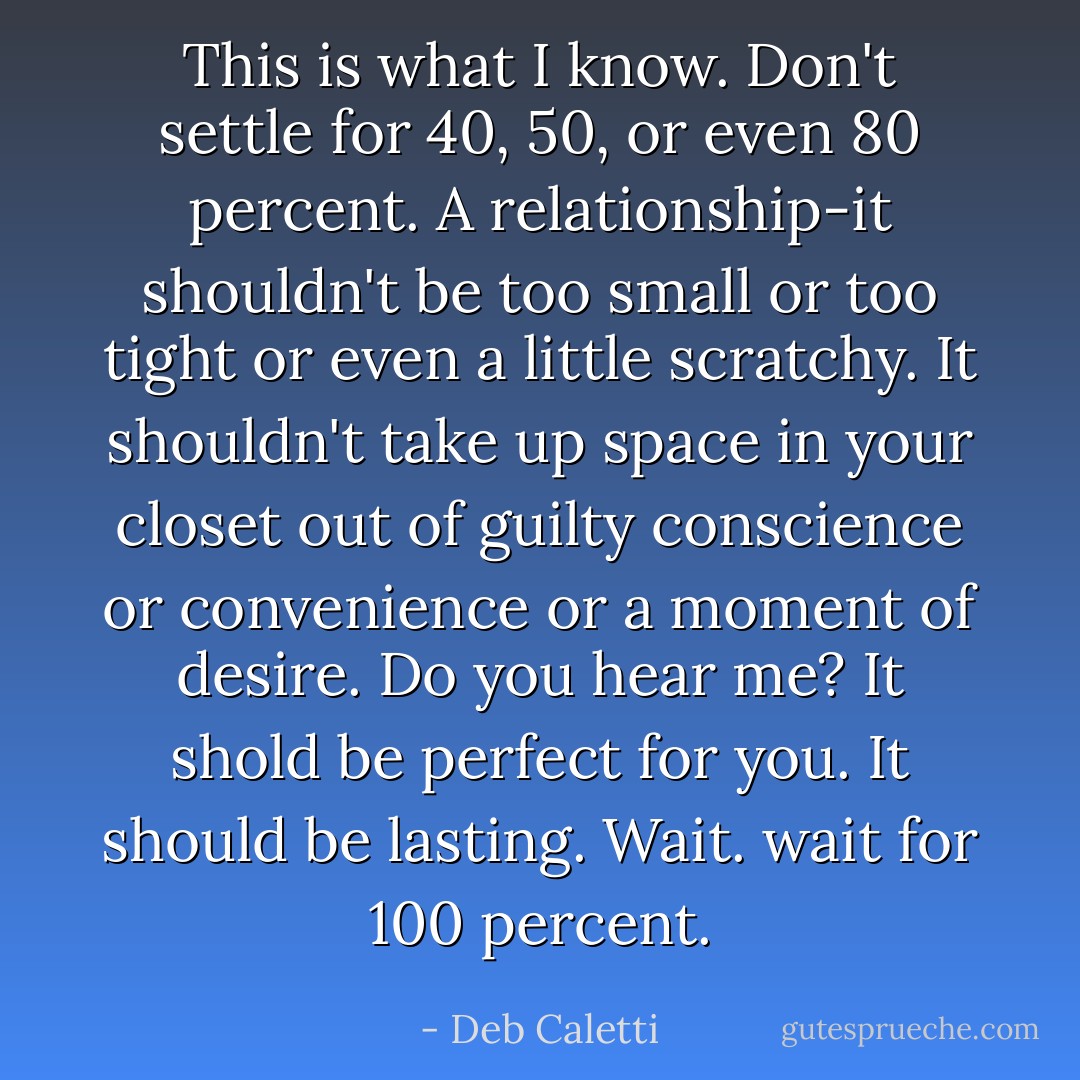This is what I know. Don't settle for 40, 50, or even 80 percent. A relationship-it shouldn't be too small or too tight or even a little scratchy. It shouldn't take up space in your closet out of guilty conscience or convenience or a moment of desire. Do you hear me? It shold be perfect for you. It should be lasting. Wait. wait for 100 percent. - Deb Caletti