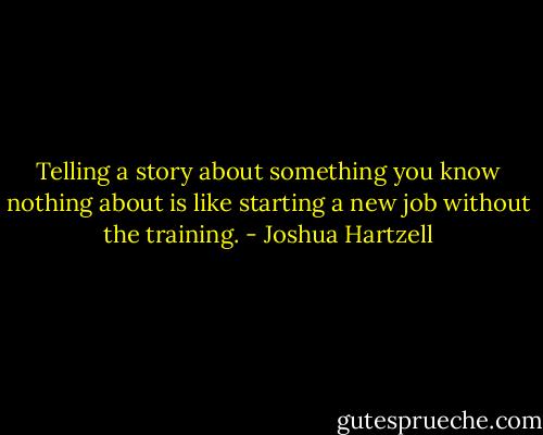 Telling a story about something you know nothing about is like starting a new job without the training. - Joshua Hartzell