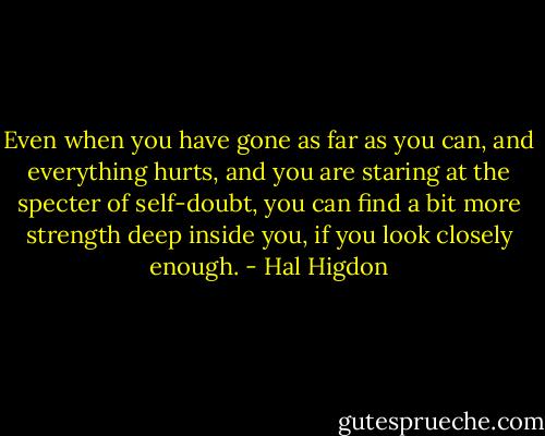 Even when you have gone as far as you can, and everything hurts, and you are staring at the specter of self-doubt, you can find a bit more strength deep inside you, if you look closely enough. - Hal Higdon