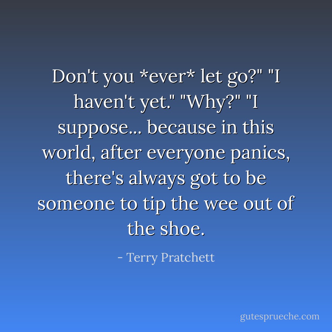 Don't you *ever* let go?"<br />"I haven't yet."<br />"Why?"<br />"I suppose... because in this world, after everyone panics, there's always got to be someone to tip the wee out of the shoe. - Terry Pratchett