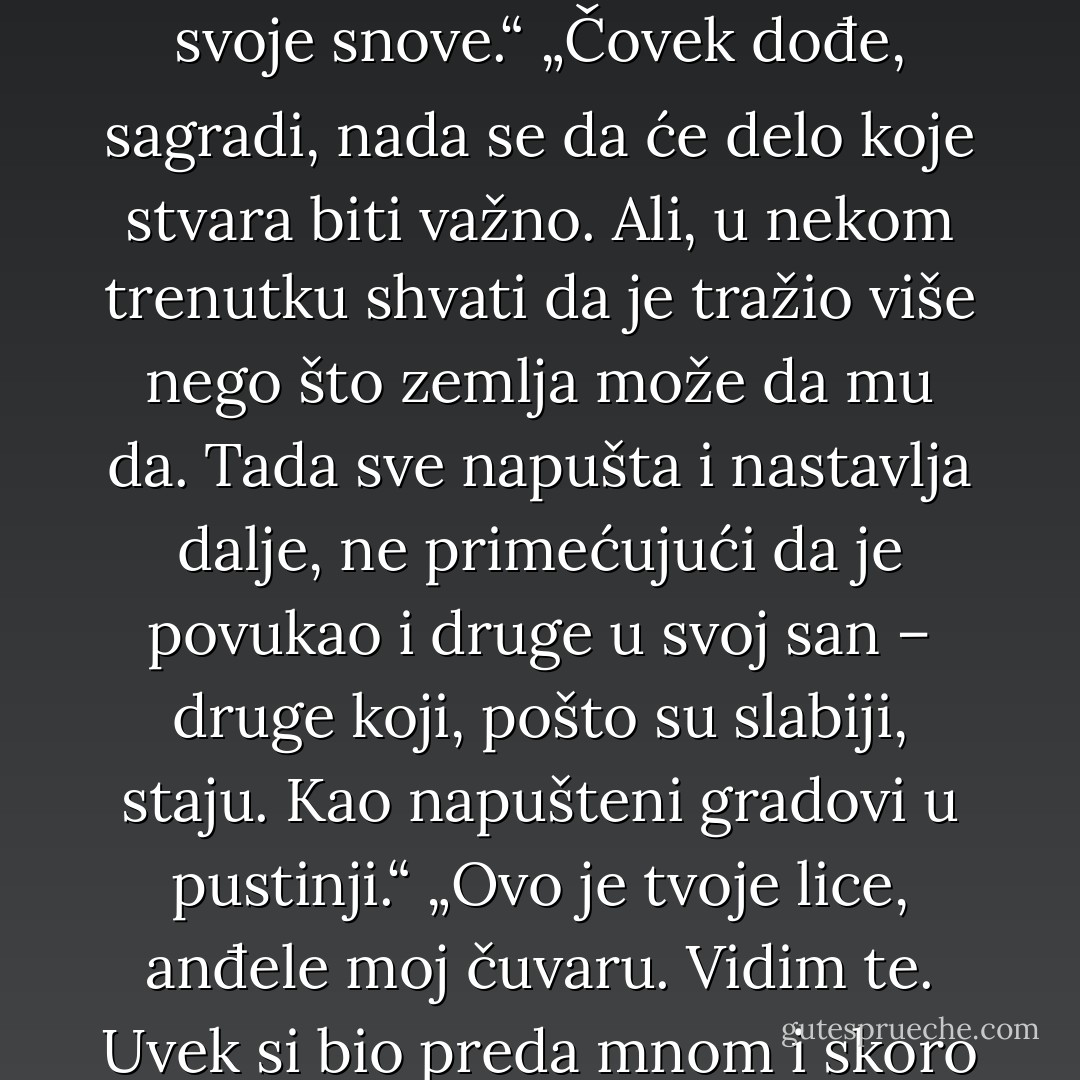 „Ne bori se protiv svojih misli, jače su od tebe. Ako želiš da ih se oslobodiš, prihvati ih. Misli o čemu one žele da misliš, dok se ne umore.“<br />„Anđeli su vidljivi onima koji prihvate svetlost. I raskinu sporazum s tamom.“<br />„Bog je u rečima, ali i demon takođe.“<br />„Ako je postojalo užasno zlo koje su osetili, istina je onda i da postoji carstvo nebesko.“<br />„NA REKAMA VAVILONSKIM<br />SEĐASMO I PLAKASMO.<br />O VRBAMA OKO NJIH<br />VEŠASMO HARFE SVOJE.“<br />„Budite hrabri. Otvorite svoje srce i čujte šta nam govori. Sledite svoje snove jer samo čovek koji se ne stidi sebe u stanju je da ispolji slavu Božju.“<br />„Nema drugog greha do nemanja ljubavi. Imajte hrabrosti, budite sposobni da volite, makar ljubav delovala izdajnički i užasno.“<br />„Dobro je da držiš jedno, a drugo da ne puštaš iz ruke; jer ko se boji Boga, izbaviće se od svega.“<br />„Ako volimo, svet se preobražava. Svetlost ljubavi razara tamu krivice.“<br />„Ratnici smo i Ratnice Svetlosti, ove svetlosti koju s ponosom nosimo.<br />Oganj koji nam je, kada je prvi put upaljen, otkrio naše mane i našu krivicu. Iznenadili smo se, uplašili, i osetili se nedoraslima.<br />Ali bio je to oganj ljubavi. I kada smo ga prihvatili, spržio je loše u nama.<br />Pokazao nam je da nismo ni bolji ni lošiji od onih koji su nas strogim okom posmatrali.<br />I zato prihvatamo oproštaj. Nema više krivice, možemo se vratiti u Raj. I ponećemo oganj koji će pržiti na zemlji.“<br />„Svet je u rukama onih koji imaju hrabrosti da sanjaju i da žive svoje snove.“<br />„Čovek dođe, sagradi, nada se da će delo koje stvara biti važno. Ali, u nekom trenutku shvati da je tražio više nego što zemlja može da mu da. Tada sve napušta i nastavlja dalje, ne primećujući da je povukao i druge u svoj san – druge koji, pošto su slabiji, staju. Kao napušteni gradovi u pustinji.“<br />„Ovo je tvoje lice, anđele moj čuvaru. Vidim te. Uvek si bio preda mnom i skoro te nikada nisam prepoznao. Čujem tvoj glas, i iz dana u dan mi je sve jasniji. Znam da postojiš, jer o tebi govore u svakom uglu ove planete.<br />Možda jedan čovek, ili čitavo jedno društvo, može da greši. Ali sva društva i sve civilizacije u svim krajevima Zemlje uvek su govorili o anđelima. Danas deca, starci i proroci slušaju. Ipak, o anđelima će se pričati tokom vekova jer će uvek biti proroka, dece i staraca.“<br />„Kada Bog želi nekoga da zaludi, zadovolji mu svaku želju.“<br />„Bog nam je darežljivo stavio Svoju mudrost i Svoju ljubav nadohvat ruke i lako je, veoma lako, pronaci ih.“<br />„Odgovorni smo za sve što se dešava na ovom svetu. Mi smo Ratnici Svetlosti. Snagom svoje ljubavi i volje možemo promeniti svoju sudbinu i sudbinu mnogih.“<br />„... ljubav – božija i naših bližnjih – ukazuje nam put. Nisu bitne naše mane, naši opasni lični bezdani, naša potisnuta mržnja, naši dugi trenuci slabosti i očaja: ako budemo želeli da se popravimo pre nego što krenemo u potragu za našim snovima, nikada nećemo stići u Raj. Ako, međutim, prihvatimo sve što u nama ne valja – i uprkos tome pomislimo da zaslužujemo radostan i srećan život, tada ćemo otvoriti ogroman prozor kroz koji ljubav može da uđe. Malo – pomalo mane će nestajati same od sebe, jer onaj ko je srećan na svet može da gleda samo s ljubavlju – silom koja preporađa sve što u univerzumu postoji. - Paulo Coelho