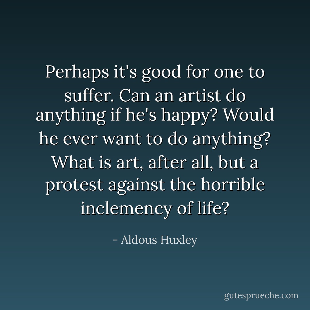 Perhaps it's good for one to suffer. Can an artist do anything if he's happy? Would he ever want to do anything? What is art, after all, but a protest against the horrible inclemency of life? - Aldous Huxley