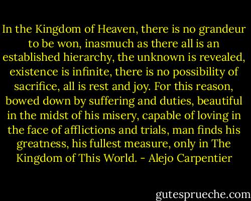 In the Kingdom of Heaven, there is no grandeur to be won, inasmuch as there all is an established hierarchy, the unknown is revealed, existence is infinite, there is no possibility of sacrifice, all is rest and joy. For this reason, bowed down by suffering and duties, beautiful in the midst of his misery, capable of loving in the face of afflictions and trials, man finds his greatness, his fullest measure, only in The Kingdom of This World. - Alejo Carpentier