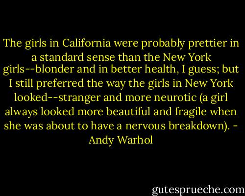 The girls in California were probably prettier in a standard sense than the New York girls--blonder and in better health, I guess; but I still preferred the way the girls in New York looked--stranger and more neurotic (a girl always looked more beautiful and fragile when she was about to have a nervous breakdown). - Andy Warhol