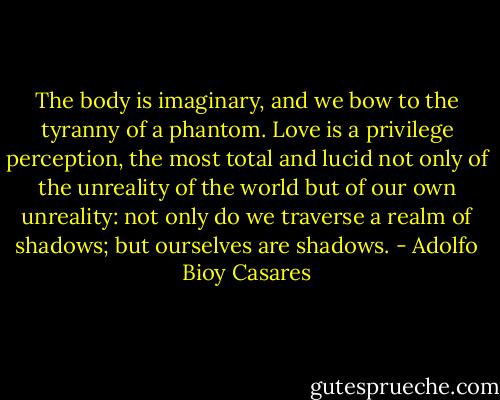 The body is imaginary, and we bow to the tyranny of a phantom. Love is a privilege perception, the most total and lucid not only of the unreality of the world but of our own unreality: not only do we traverse a realm of shadows; but ourselves are shadows. - Adolfo Bioy Casares