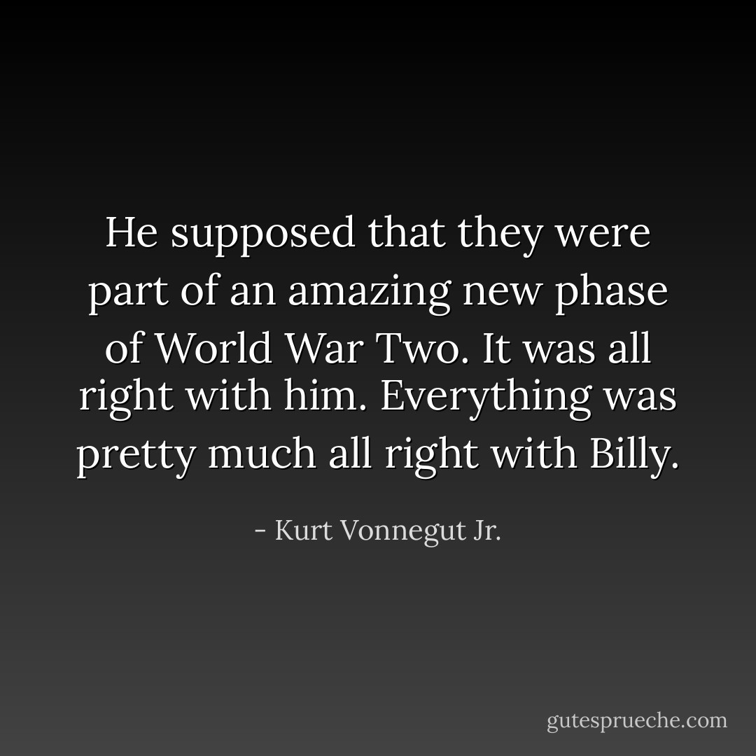 He supposed that they were part of an amazing new phase of World War Two. It was all right with him. Everything was pretty much all right with Billy. - Kurt Vonnegut Jr.