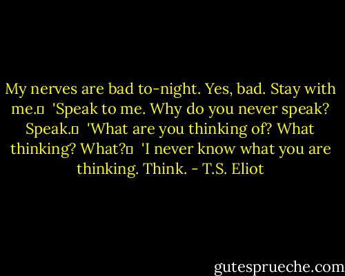 My nerves are bad to-night. Yes, bad. Stay with me.	 <br />'Speak to me. Why do you never speak? Speak.	 <br />'What are you thinking of? What thinking? What?	 <br />'I never know what you are thinking. Think. - T.S. Eliot