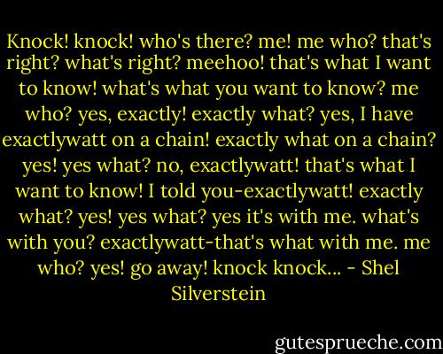 Knock! knock!<br />who's there?<br />me!<br />me who?<br />that's right?<br />what's right?<br />meehoo!<br />that's what I want to know!<br />what's what you want to know?<br />me who?<br />yes, exactly!<br />exactly what?<br />yes, I have exactlywatt on a chain!<br />exactly what on a chain?<br />yes!<br />yes what?<br />no, exactlywatt!<br />that's what I want to know!<br />I told you-exactlywatt!<br />exactly what?<br />yes!<br />yes what?<br />yes it's with me.<br />what's with you?<br />exactlywatt-that's what with me.<br />me who?<br />yes!<br />go away!<br />knock knock... - Shel Silverstein
