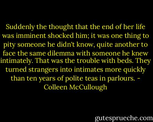 Suddenly the thought that the end of her life was imminent shocked him; it was one thing to pity someone he didn't know, quite another to face the same dilemma with someone he knew intimately. That was the trouble with beds. They turned strangers into intimates more quickly than ten years of polite teas in parlours. - Colleen McCullough