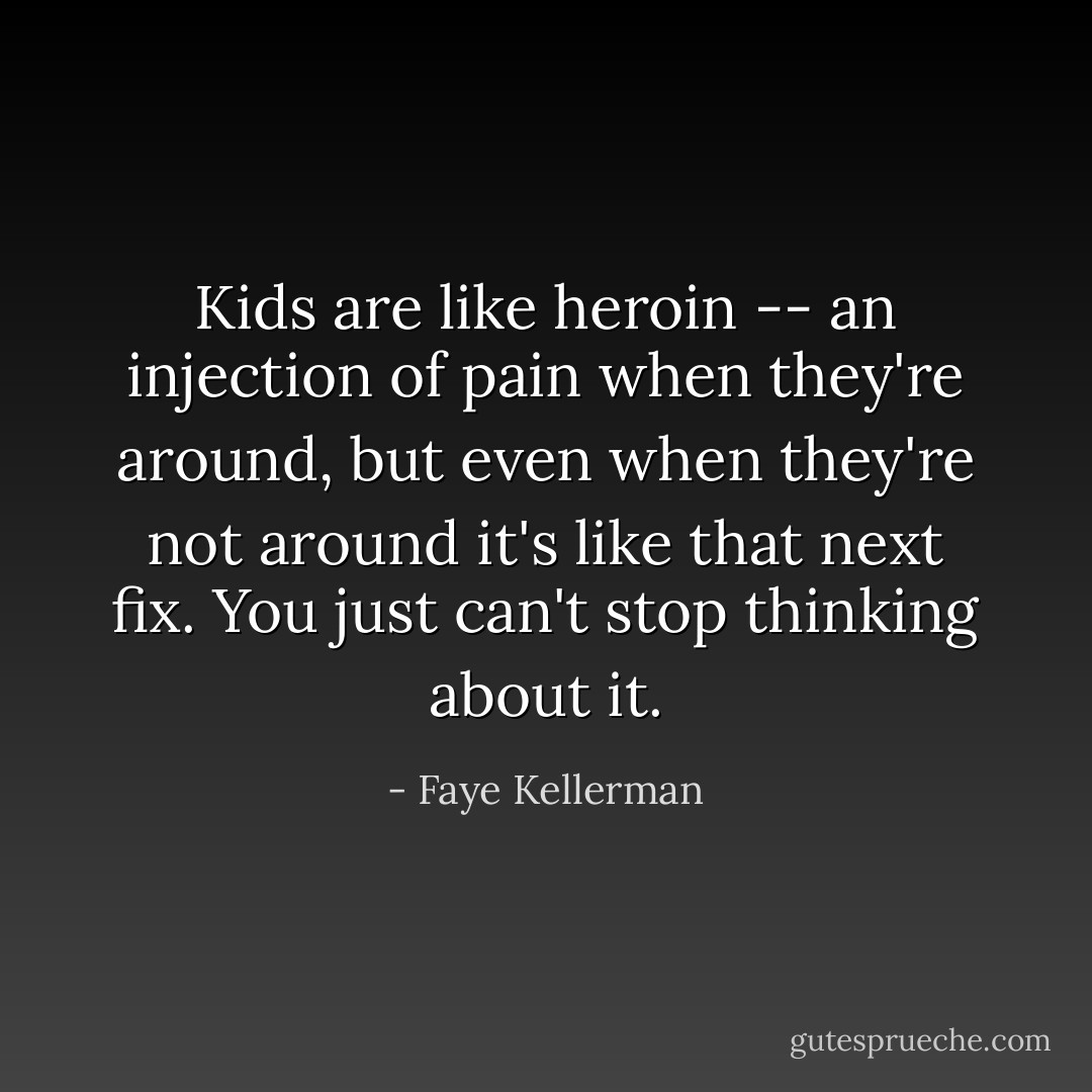 Kids are like heroin -- an injection of pain when they're around, but even when they're not around it's like that next fix. You just can't stop thinking about it. - Faye Kellerman