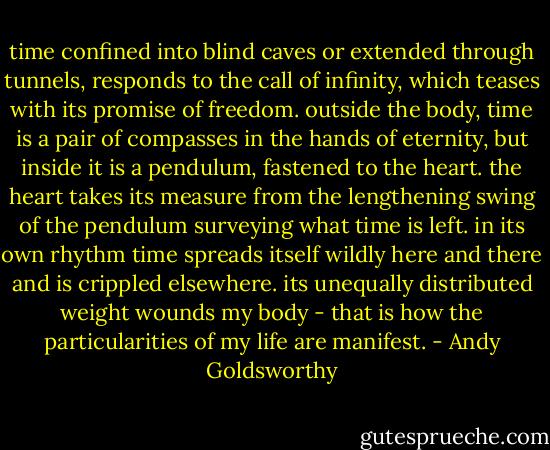 time confined into blind caves or extended through tunnels, responds to the call of infinity, which teases with its promise of freedom. outside the body, time is a pair of compasses in the hands of eternity, but inside it is a pendulum, fastened to the heart. the heart takes its measure from the lengthening swing of the pendulum surveying what time is left. in its own rhythm time spreads itself wildly here and there and is crippled elsewhere. its unequally distributed weight wounds my body - that is how the particularities of my life are manifest. - Andy Goldsworthy
