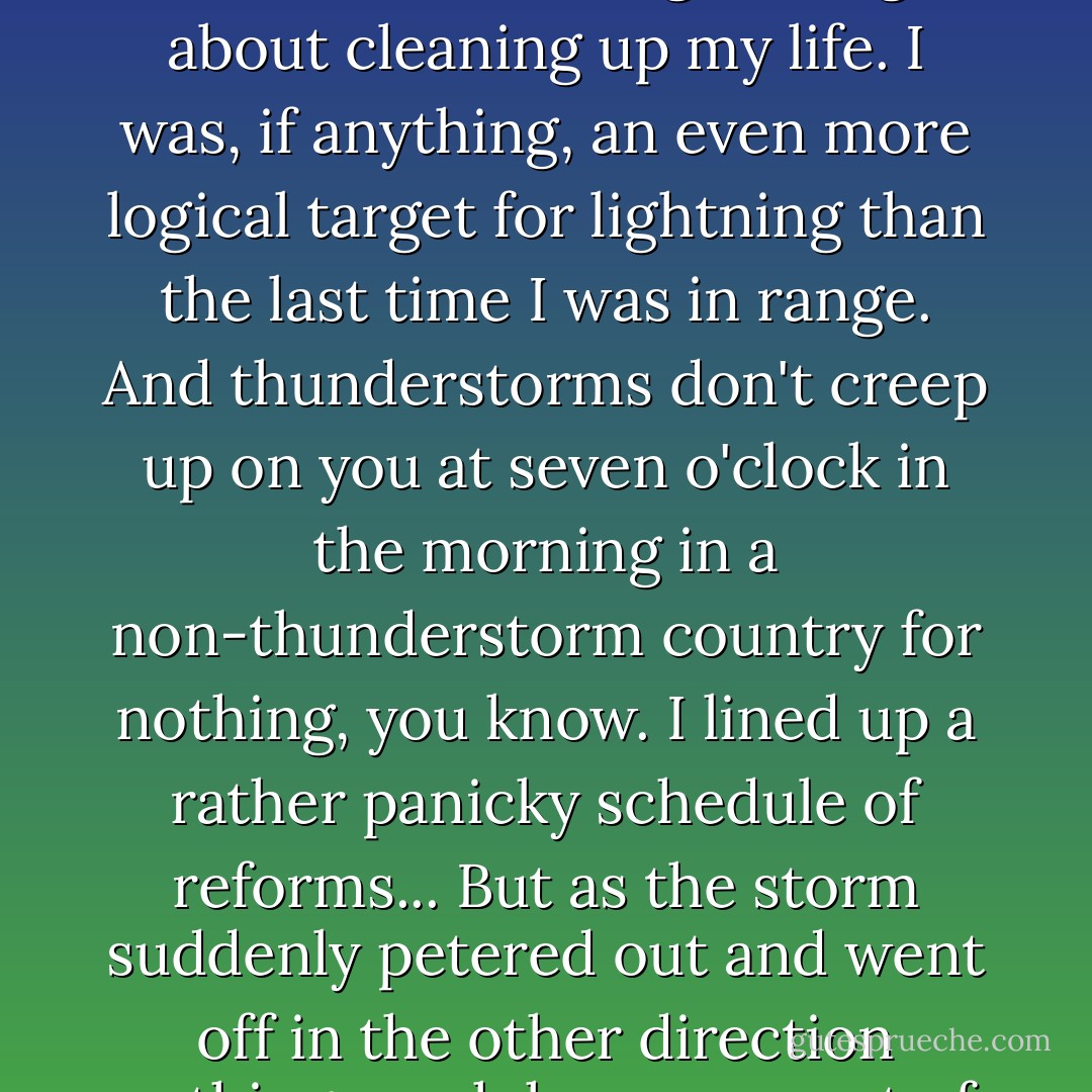 As the storm came nearer I began to realize that I hadn't made the most of my three years' immunity. In fact, I hadn't done a single thing about cleaning up my life. I was, if anything, an even more logical target for lightning than the last time I was in range. And thunderstorms don't creep up on you at seven o'clock in the morning in a non-thunderstorm country for nothing, you know. I lined up a rather panicky schedule of reforms...<br />But as the storm suddenly petered out and went off in the other direction nothing much has come out of it yet. I may have three years more, and these things can't be rushed. - Robert Benchley