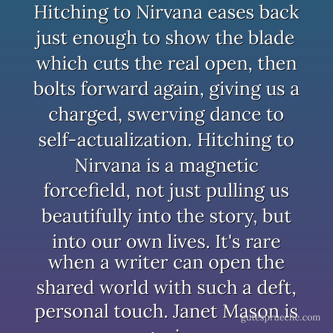 In a world of watered-down bestsellers and formula novels, Hitching to Nirvana eases back just enough to show the blade which cuts the real open, then bolts forward again, giving us a charged, swerving dance to self-actualization. Hitching to Nirvana is a magnetic forcefield, not just pulling us beautifully into the story, but into our own lives. It's rare when a writer can open the shared world with such a deft, personal touch. Janet Mason is a genius. - C.A.  Conrad